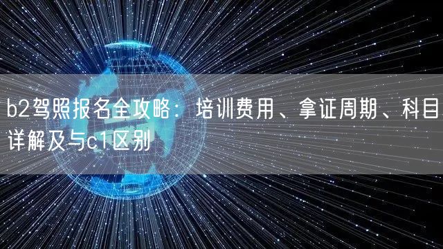 b2驾照报名全攻略：培训费用、拿证周期、科目详解及与c1区别