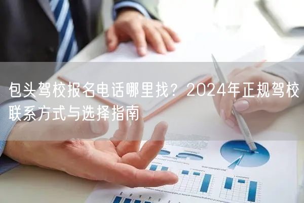 包头驾校报名电话哪里找?2024年正规驾校联系方式与选择指南 包头驾校报名电话哪里找?2024年正规驾校联系方式与选择指南