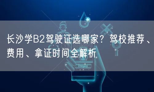 长沙学B2驾驶证选哪家？驾校推荐、费用、拿证时间全解析