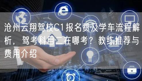 沧州云翔驾校C1报名费及学车流程解析,驾考科目二在哪考?教练推荐与费用介绍