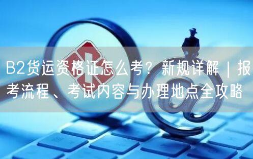 B2货运资格证怎么考？新规详解｜报考流程、考试内容与办理地点全攻略