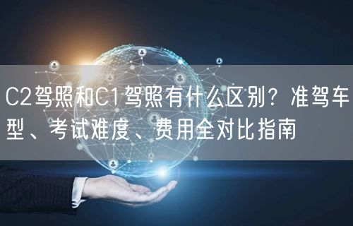 C2驾照和C1驾照有什么区别？准驾车型、考试难度、费用全对比指南