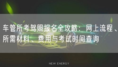 车管所考驾照报名全攻略：网上流程、所需材料、费用与考试时间查询