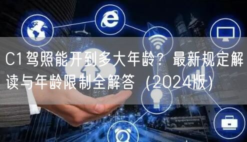 C1驾照能开到多大年龄？最新规定解读与年龄限制全解答（2024版）