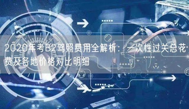 2020年考B2驾照费用全解析：一次性过关总花费及各地价格对比明细