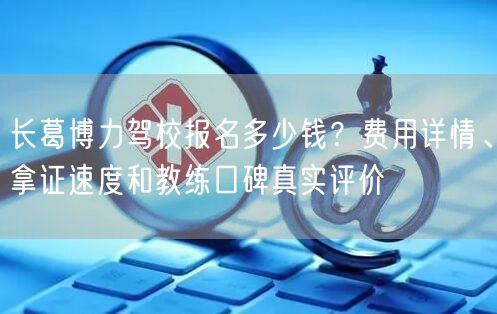 长葛博力驾校报名多少钱？费用详情、拿证速度和教练口碑真实评价