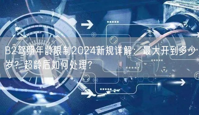 B2驾照年龄限制2024新规详解:最大开到多少岁?超龄后如何处理?
