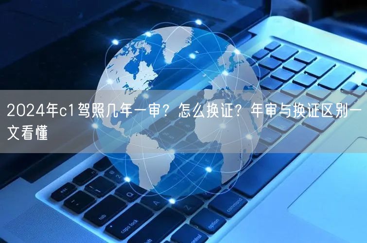 2024年c1驾照几年一审？怎么换证？年审与换证区别一文看懂