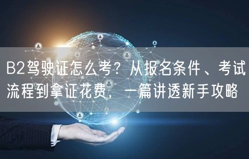 B2驾驶证怎么考？从报名条件、考试流程到拿证花费，一篇讲透新手攻略