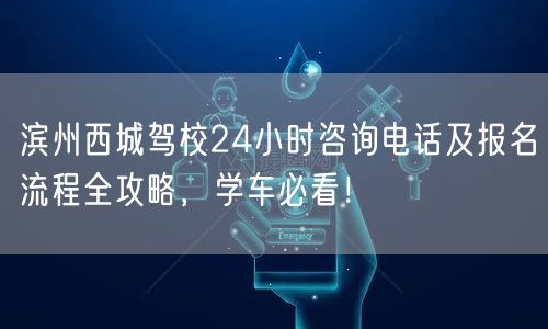 滨州西城驾校24小时咨询电话及报名流程全攻略，学车必看！