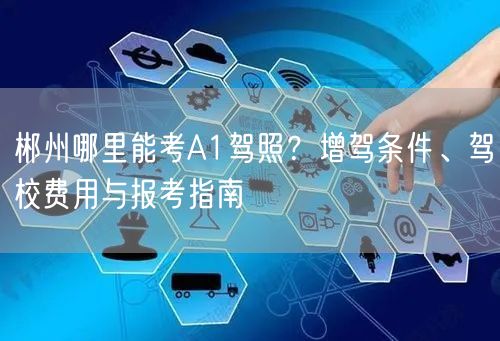郴州哪里能考A1驾照?增驾条件、驾校费用与报考指南