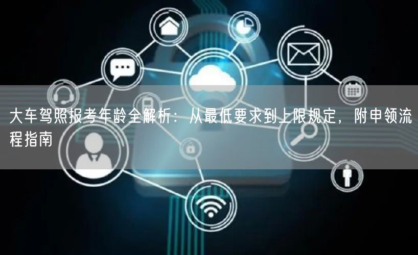 大车驾照报考年龄全解析:从最低要求到上限规定,附申领流程指南