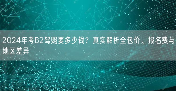 2024年考B2驾照要多少钱？真实解析全包价、报名费与地区差异