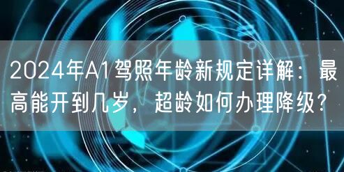 2024年A1驾照年龄新规定详解:最高能开到几岁,超龄如何办理降级? 2024年A1驾照年龄新规定详解:最高能开到几岁,超龄如何办理降级?