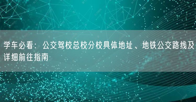 学车必看:公交驾校总校分校具体地址、地铁公交路线及详细前往指南