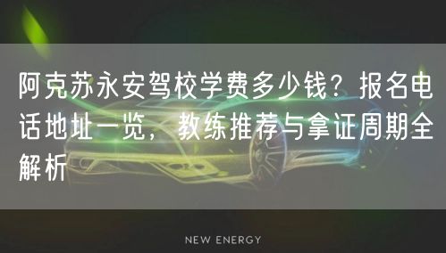 阿克苏永安驾校学费多少钱？报名电话地址一览，教练推荐与拿证周期全解析