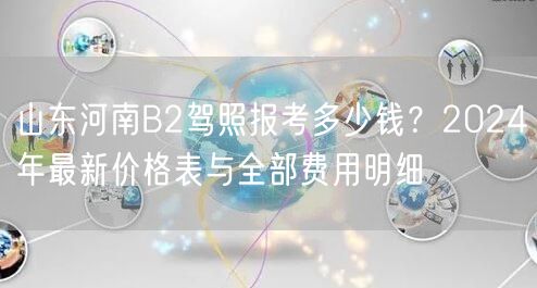 山东河南B2驾照报考多少钱？2024年最新价格表与全部费用明细