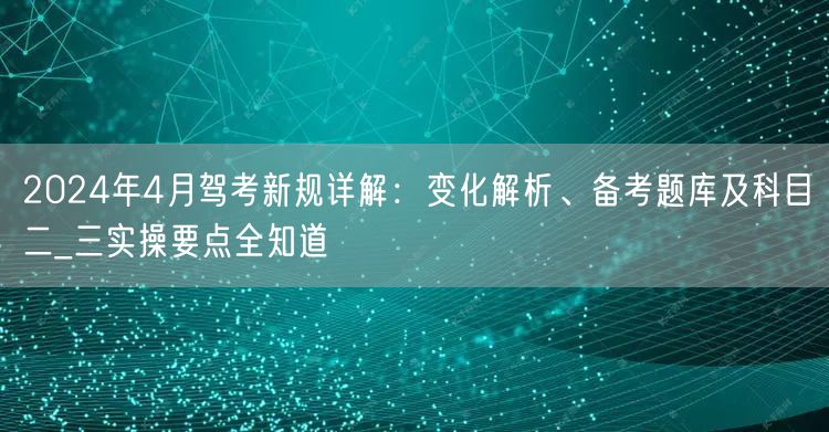 2024年4月驾考新规详解：变化解析、备考题库及科目二_三实操要点全知道
