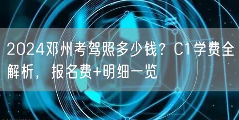 2024邓州考驾照多少钱？C1学费全解析，报名费+明细一览