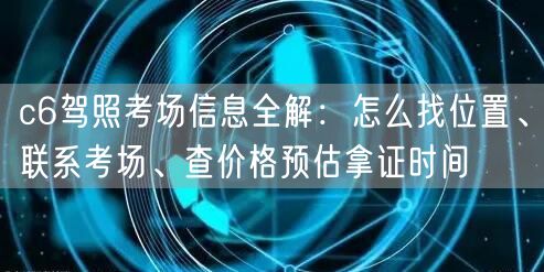 c6驾照考场信息全解:怎么找位置、联系考场、查价格预估拿证时间