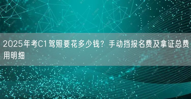 2025年考C1驾照要花多少钱?手动挡报名费及拿证总费用明细
