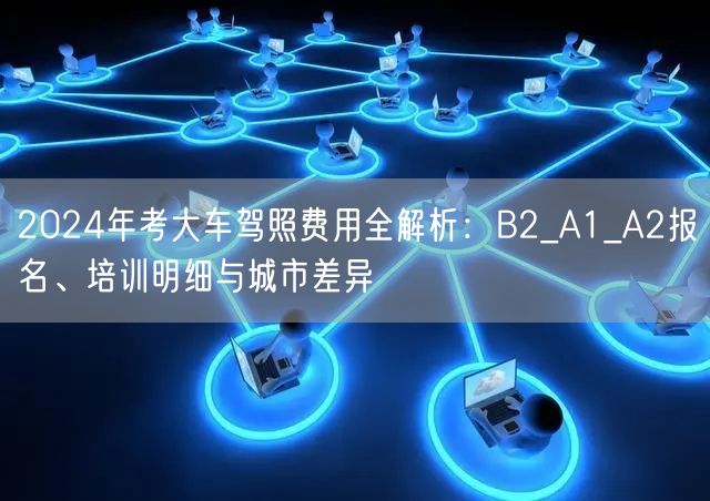 2024年考大车驾照费用全解析：B2_A1_A2报名、培训明细与城市差异