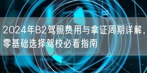 2024年B2驾照费用与拿证周期详解,零基础选择驾校必看指南
