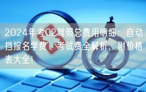 2024年考C2驾照总费用明细：自动挡报名学费、考试费全解析，附价格表大全！