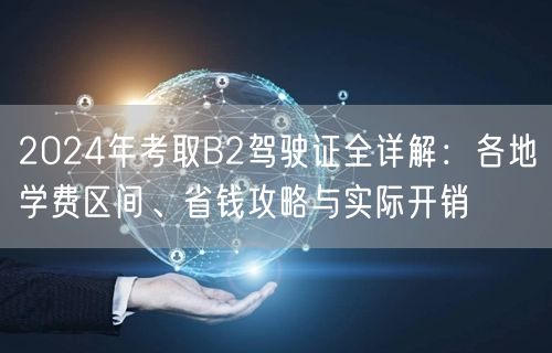 2024年考取B2驾驶证全详解:各地学费区间、省钱攻略与实际开销