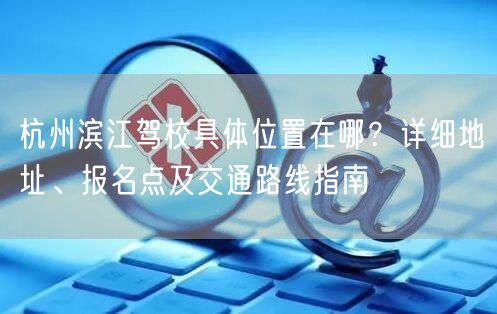 杭州滨江驾校具体位置在哪？详细地址、报名点及交通路线指南