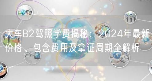 大车B2驾照学费揭秘:2024年最新价格、包含费用及拿证周期全解析