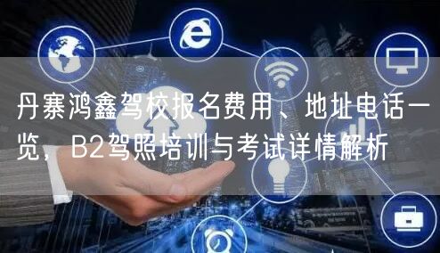 丹寨鸿鑫驾校报名费用、地址电话一览，B2驾照培训与考试详情解析