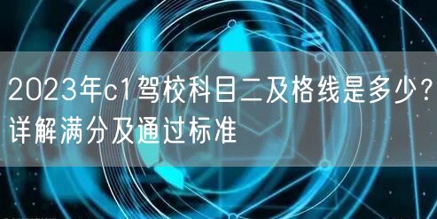 2023年c1驾校科目二及格线是多少?详解满分及通过标准 2023年c1驾校科目二及格线是多少?详解满分及通过标准