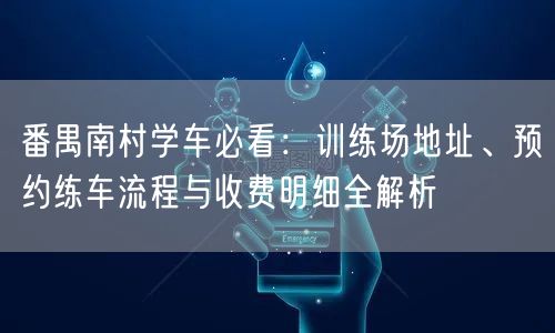 番禺南村学车必看：训练场地址、预约练车流程与收费明细全解析