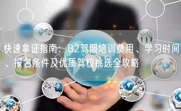 快速拿证指南:B2驾照培训费用、学习时间、报名条件及优质驾校挑选全攻略