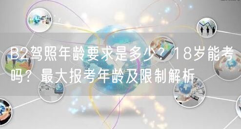 B2驾照年龄要求是多少？18岁能考吗？最大报考年龄及限制解析