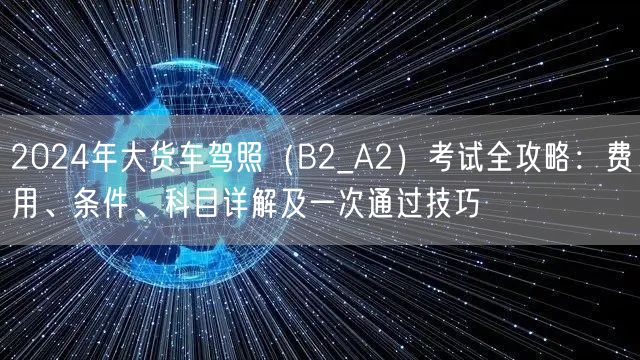 2024年大货车驾照(B2_A2)考试全攻略:费用、条件、科目详解及一次通过技巧 2024年大货车驾照(B2_A2)考试全攻略:费用、条件、科目详解及一次通过技巧