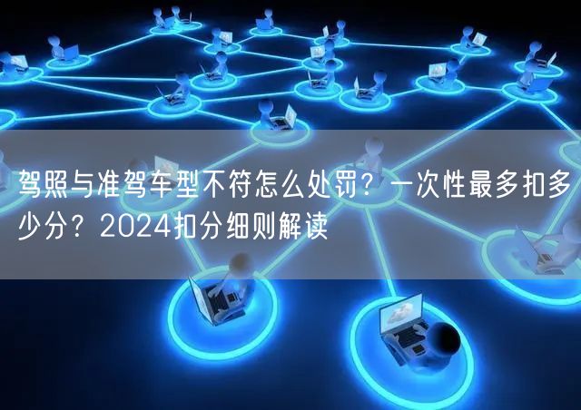 驾照与准驾车型不符怎么处罚?一次性最多扣多少分?2024扣分细则解读 驾照与准驾车型不符怎么处罚?一次性最多扣多少分?2024扣分细则解读