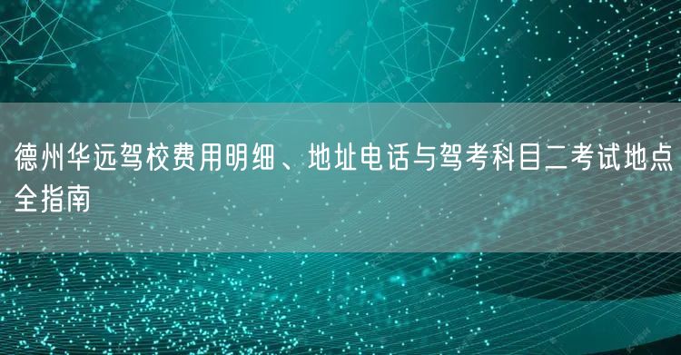 德州华远驾校费用明细、地址电话与驾考科目二考试地点全指南
