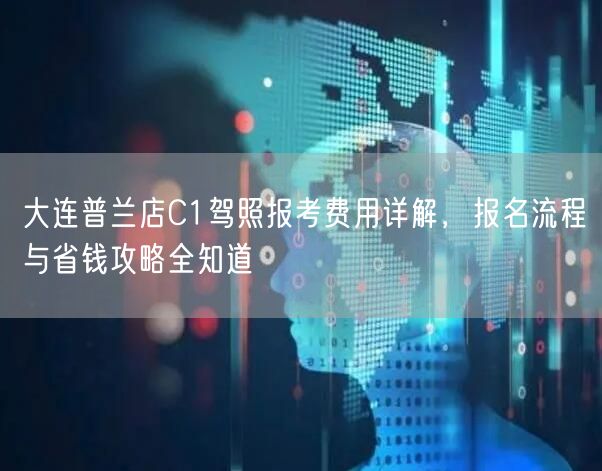 大连普兰店C1驾照报考费用详解，报名流程与省钱攻略全知道
