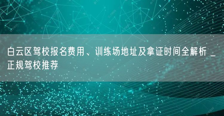 白云区驾校报名费用、训练场地址及拿证时间全解析 _ 正规驾校推荐