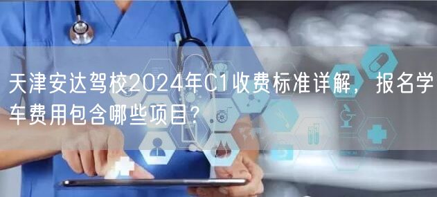 天津安达驾校2024年C1收费标准详解，报名学车费用包含哪些项目？