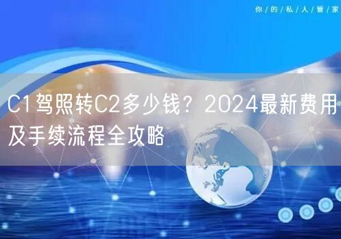 C1驾照转C2多少钱?2024最新费用及手续流程全攻略