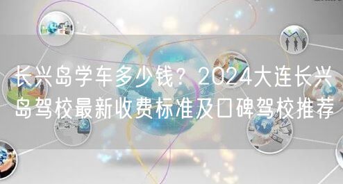 长兴岛学车多少钱？2024大连长兴岛驾校最新收费标准及口碑驾校推荐