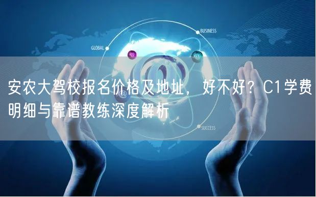 安农大驾校报名价格及地址，好不好？C1学费明细与靠谱教练深度解析