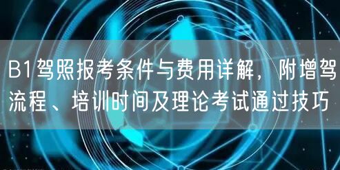 B1驾照报考条件与费用详解，附增驾流程、培训时间及理论考试通过技巧