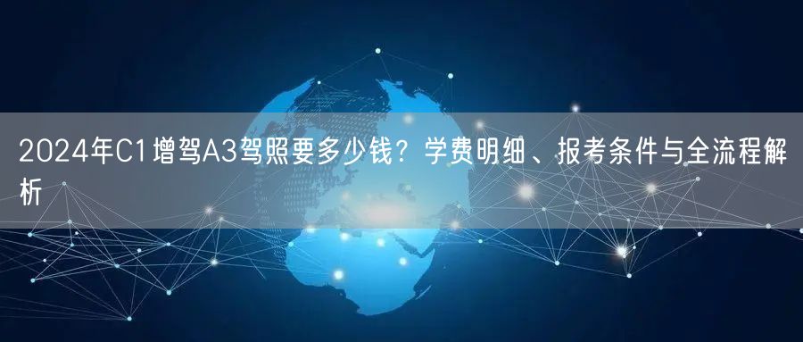 2024年C1增驾A3驾照要多少钱？学费明细、报考条件与全流程解析