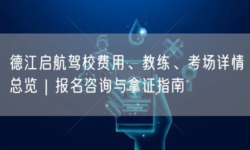 德江启航驾校费用、教练、考场详情总览｜报名咨询与拿证指南