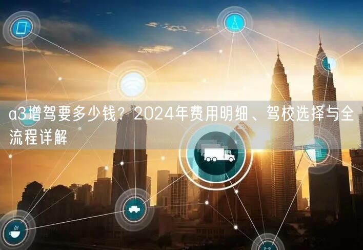 a3增驾要多少钱？2024年费用明细、驾校选择与全流程详解