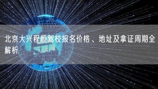 北京大兴程顺驾校报名价格、地址及拿证周期全解析